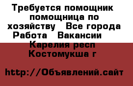 Требуется помощник, помощница по хозяйству - Все города Работа » Вакансии   . Карелия респ.,Костомукша г.